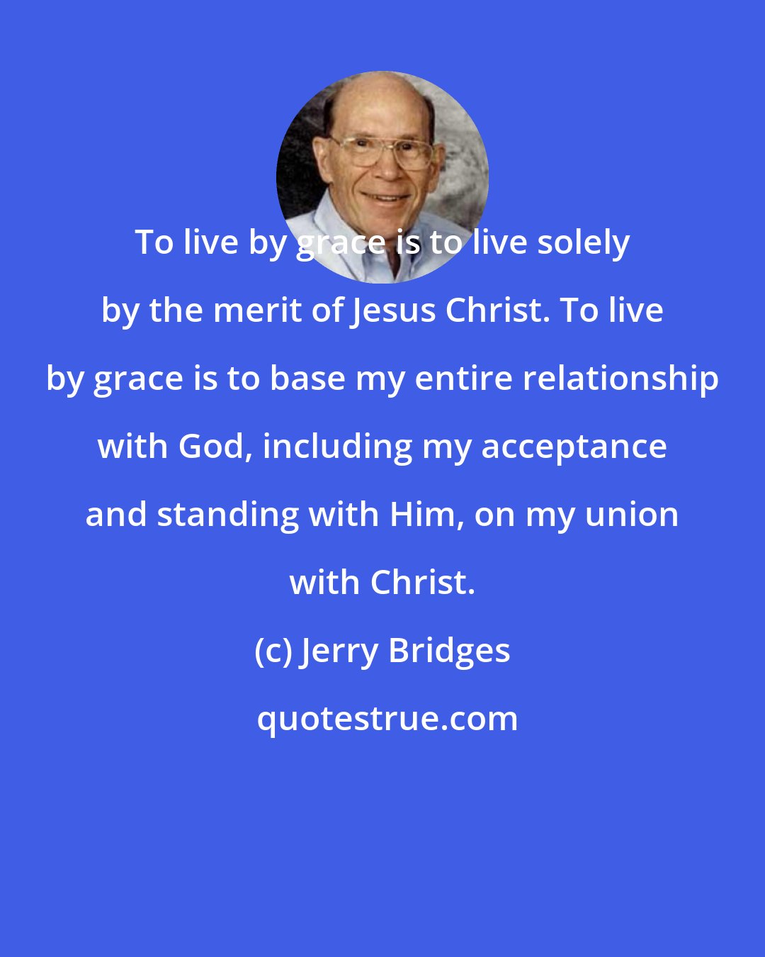 Jerry Bridges: To live by grace is to live solely by the merit of Jesus Christ. To live by grace is to base my entire relationship with God, including my acceptance and standing with Him, on my union with Christ.