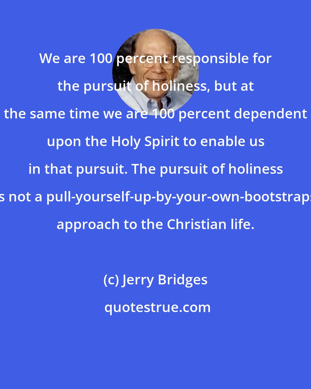 Jerry Bridges: We are 100 percent responsible for the pursuit of holiness, but at the same time we are 100 percent dependent upon the Holy Spirit to enable us in that pursuit. The pursuit of holiness is not a pull-yourself-up-by-your-own-bootstraps approach to the Christian life.