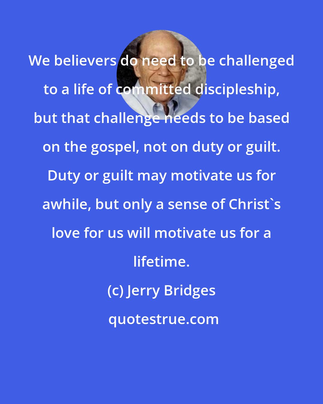 Jerry Bridges: We believers do need to be challenged to a life of committed discipleship, but that challenge needs to be based on the gospel, not on duty or guilt. Duty or guilt may motivate us for awhile, but only a sense of Christ's love for us will motivate us for a lifetime.