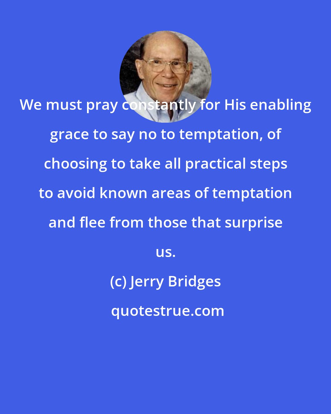 Jerry Bridges: We must pray constantly for His enabling grace to say no to temptation, of choosing to take all practical steps to avoid known areas of temptation and flee from those that surprise us.