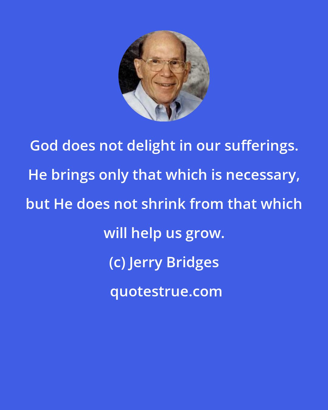 Jerry Bridges: God does not delight in our sufferings. He brings only that which is necessary, but He does not shrink from that which will help us grow.