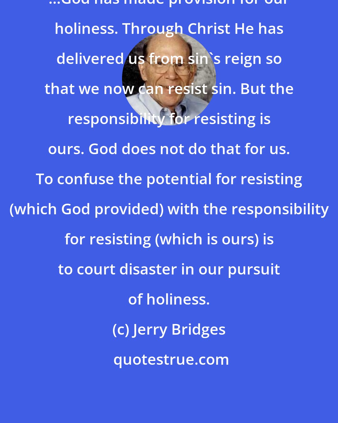 Jerry Bridges: ...God has made provision for our holiness. Through Christ He has delivered us from sin's reign so that we now can resist sin. But the responsibility for resisting is ours. God does not do that for us. To confuse the potential for resisting (which God provided) with the responsibility for resisting (which is ours) is to court disaster in our pursuit of holiness.