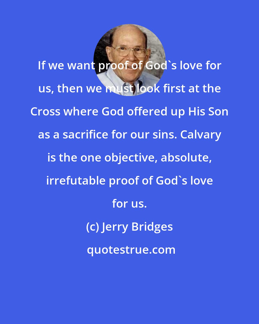 Jerry Bridges: If we want proof of God's love for us, then we must look first at the Cross where God offered up His Son as a sacrifice for our sins. Calvary is the one objective, absolute, irrefutable proof of God's love for us.