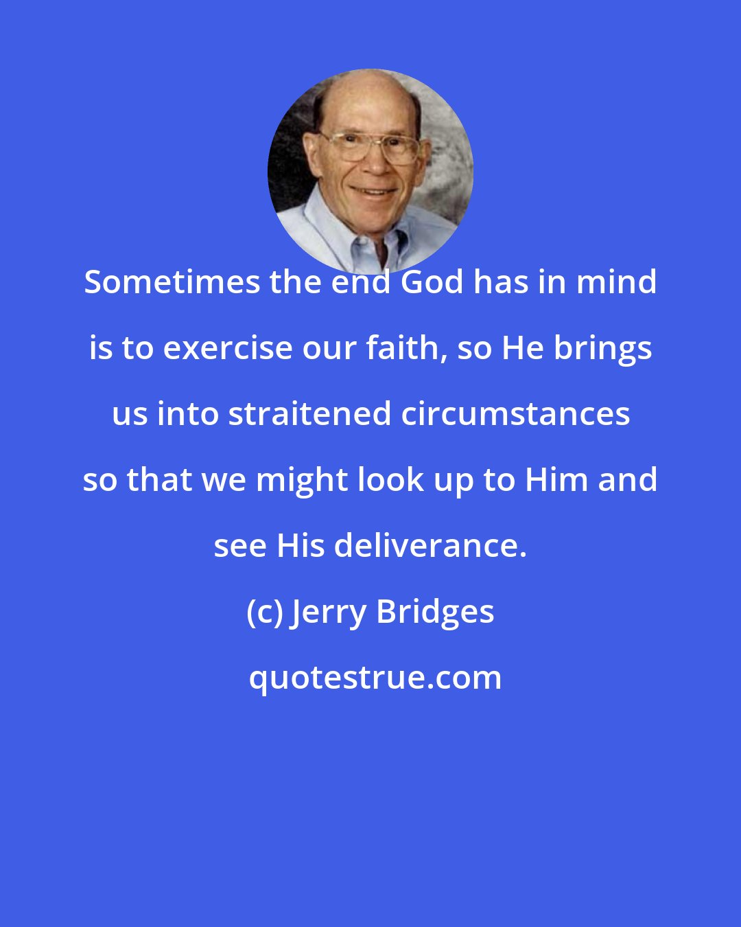 Jerry Bridges: Sometimes the end God has in mind is to exercise our faith, so He brings us into straitened circumstances so that we might look up to Him and see His deliverance.