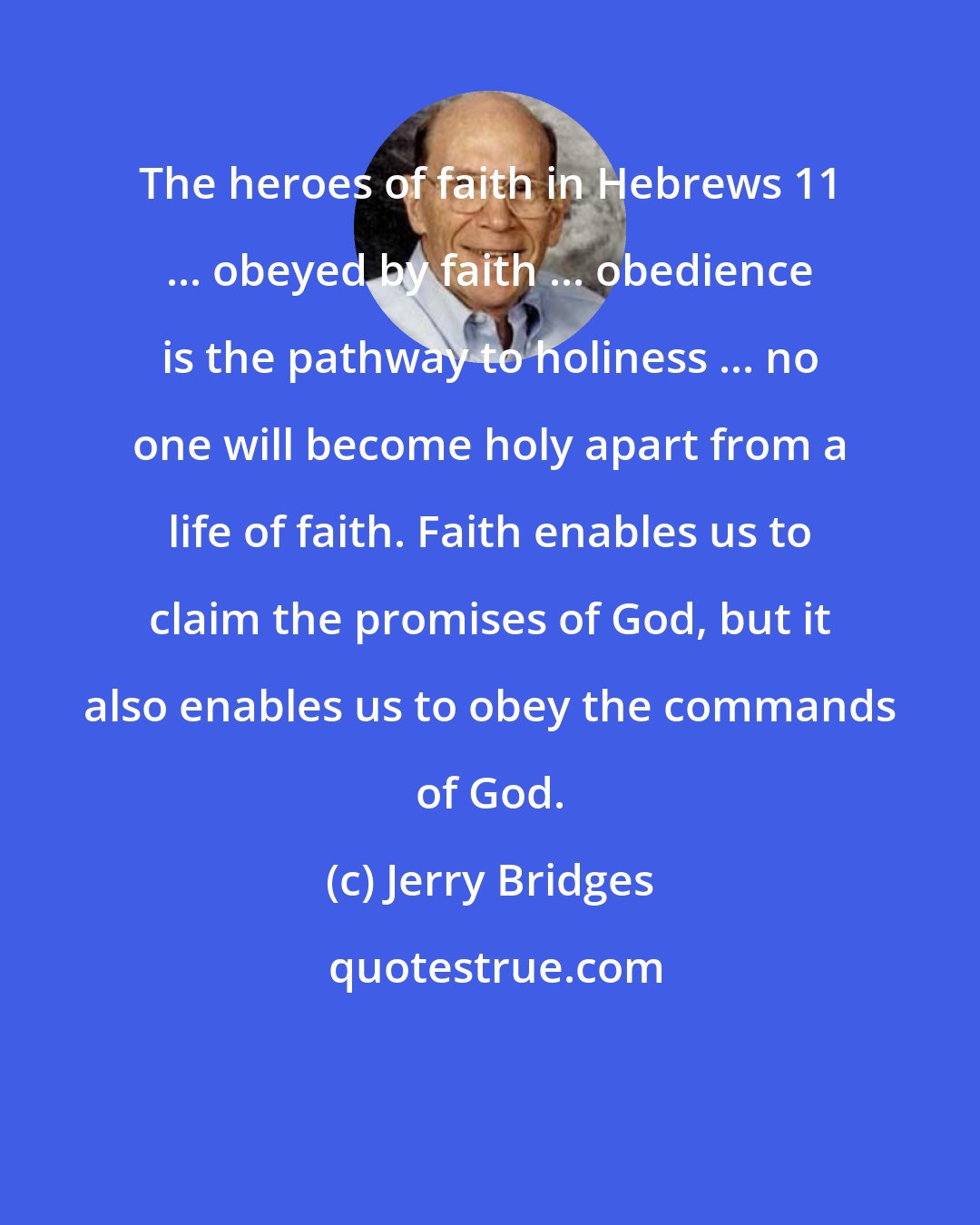 Jerry Bridges: The heroes of faith in Hebrews 11 ... obeyed by faith ... obedience is the pathway to holiness ... no one will become holy apart from a life of faith. Faith enables us to claim the promises of God, but it also enables us to obey the commands of God.