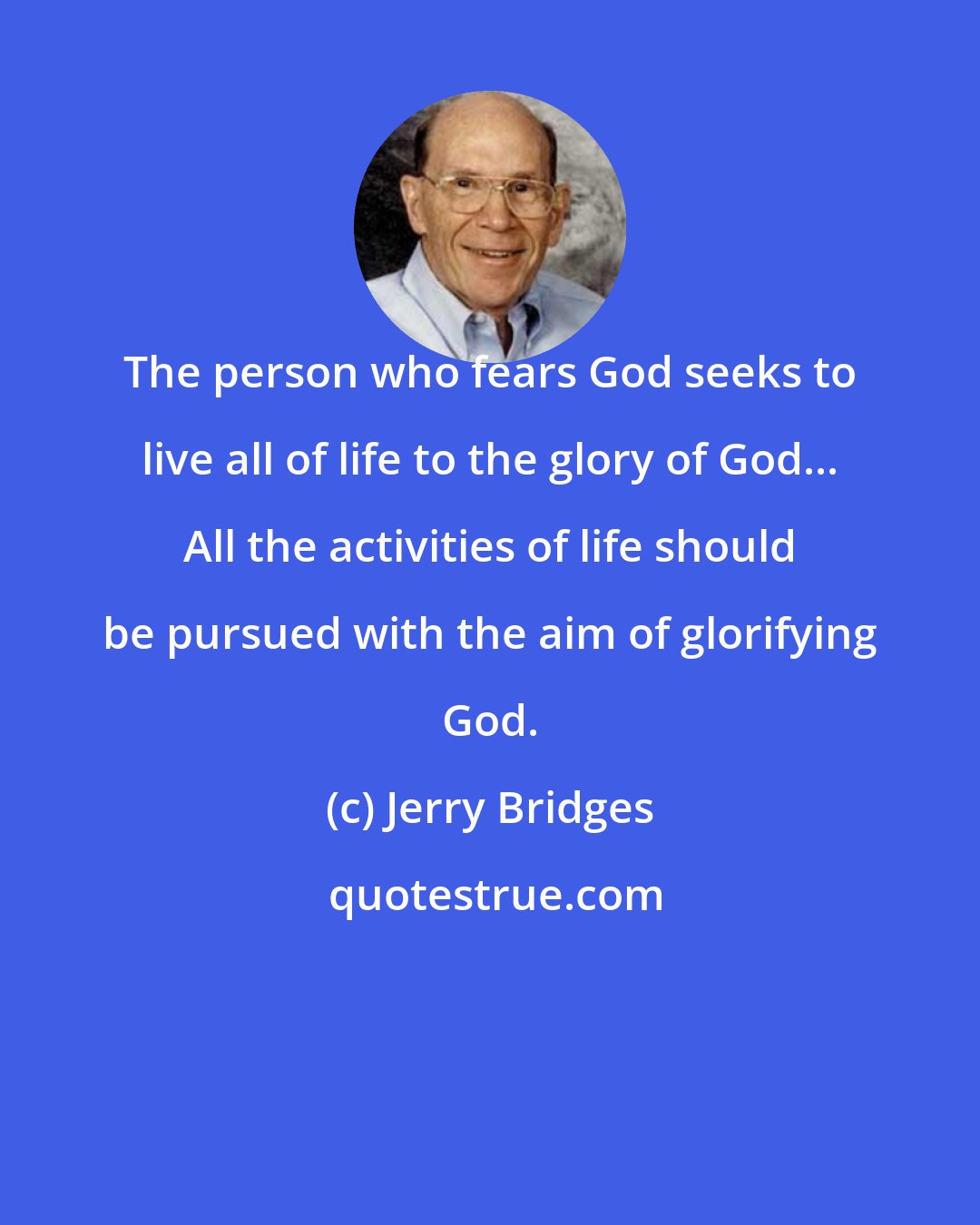 Jerry Bridges: The person who fears God seeks to live all of life to the glory of God... All the activities of life should be pursued with the aim of glorifying God.
