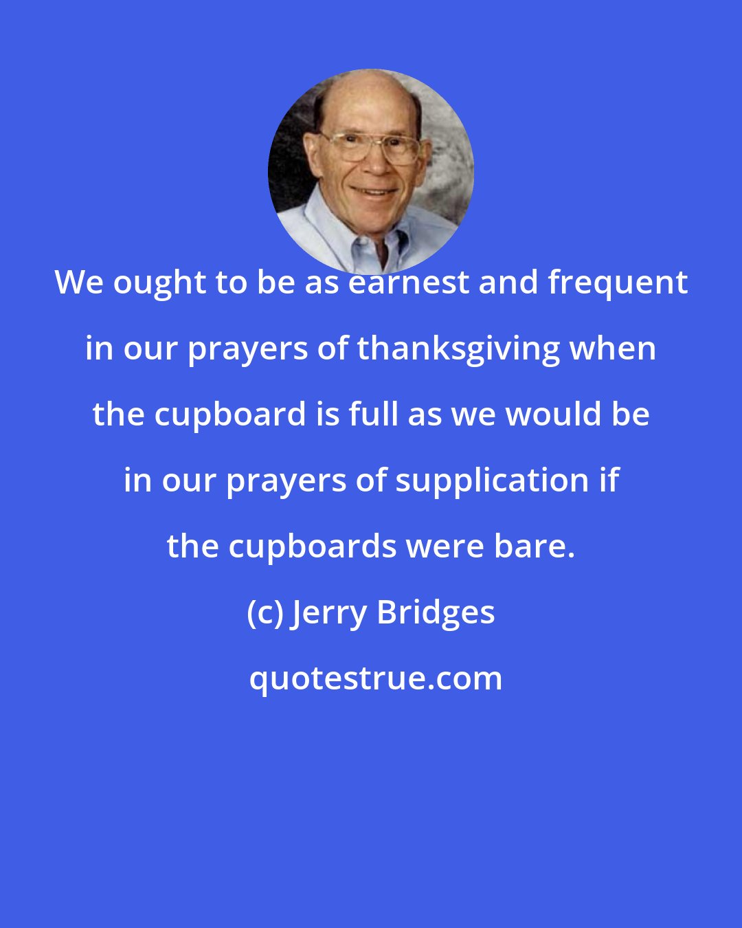 Jerry Bridges: We ought to be as earnest and frequent in our prayers of thanksgiving when the cupboard is full as we would be in our prayers of supplication if the cupboards were bare.