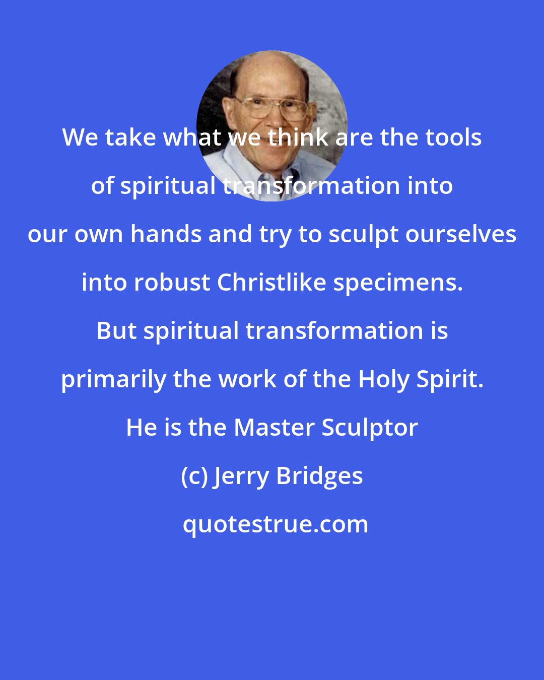 Jerry Bridges: We take what we think are the tools of spiritual transformation into our own hands and try to sculpt ourselves into robust Christlike specimens. But spiritual transformation is primarily the work of the Holy Spirit. He is the Master Sculptor