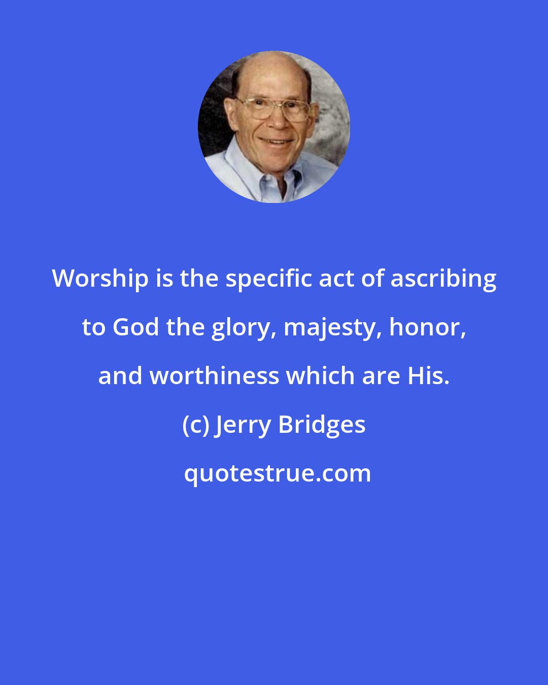 Jerry Bridges: Worship is the specific act of ascribing to God the glory, majesty, honor, and worthiness which are His.