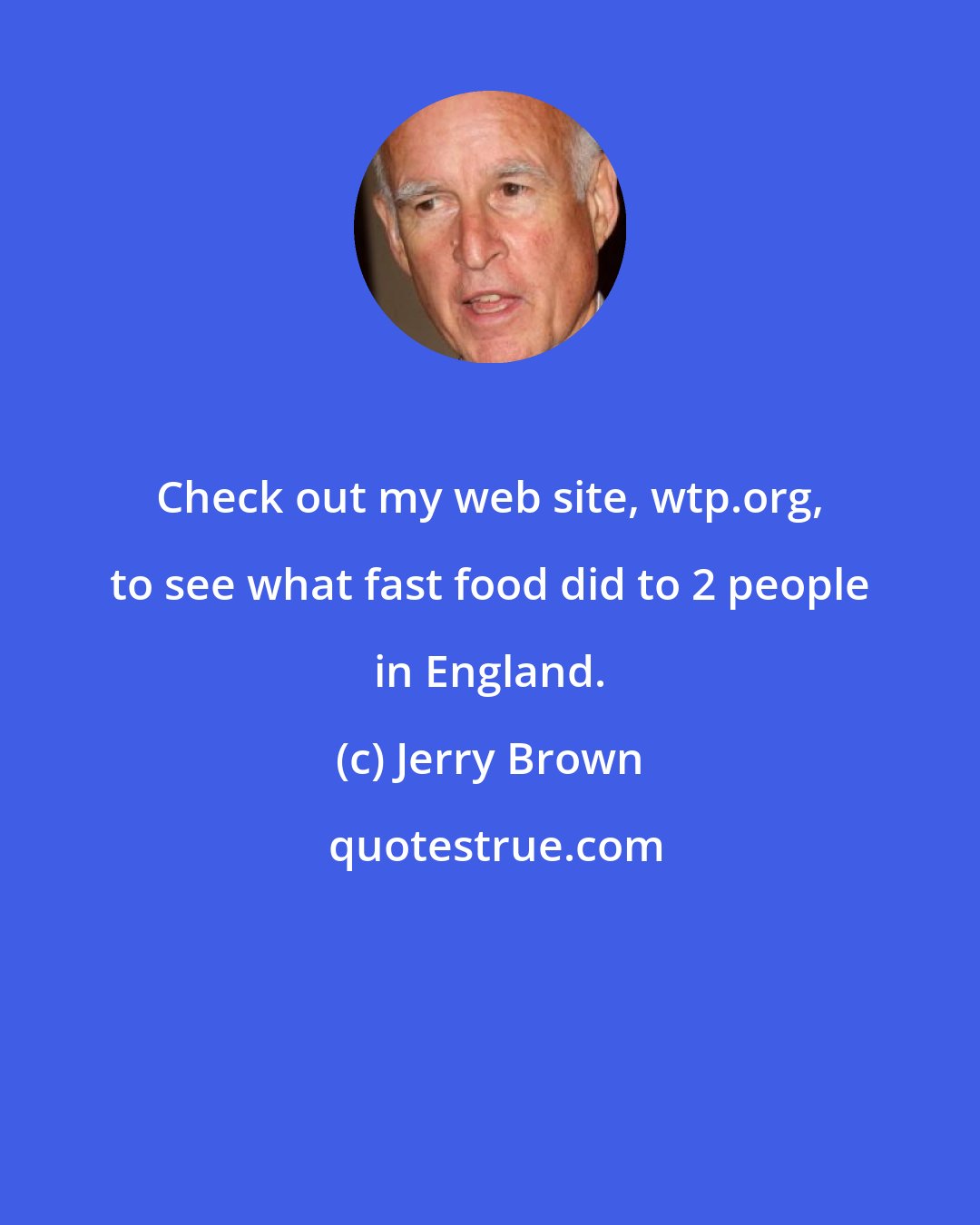 Jerry Brown: Check out my web site, wtp.org, to see what fast food did to 2 people in England.