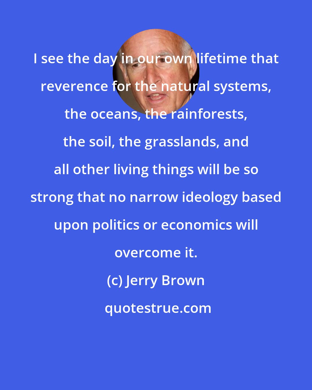 Jerry Brown: I see the day in our own lifetime that reverence for the natural systems, the oceans, the rainforests, the soil, the grasslands, and all other living things will be so strong that no narrow ideology based upon politics or economics will overcome it.