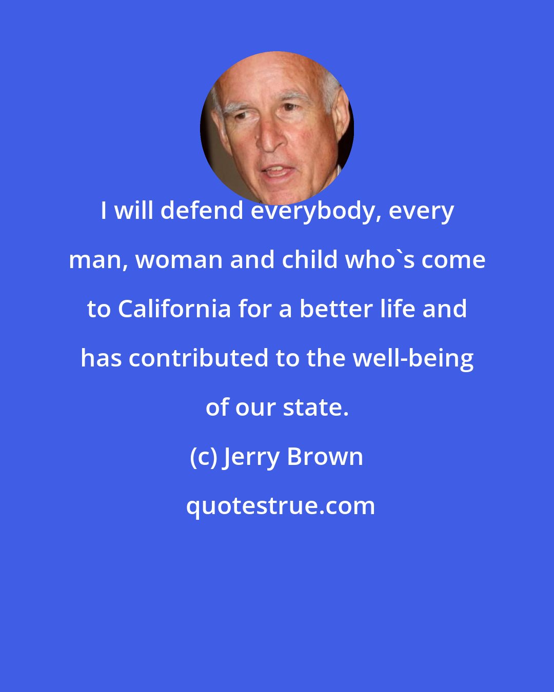 Jerry Brown: I will defend everybody, every man, woman and child who's come to California for a better life and has contributed to the well-being of our state.