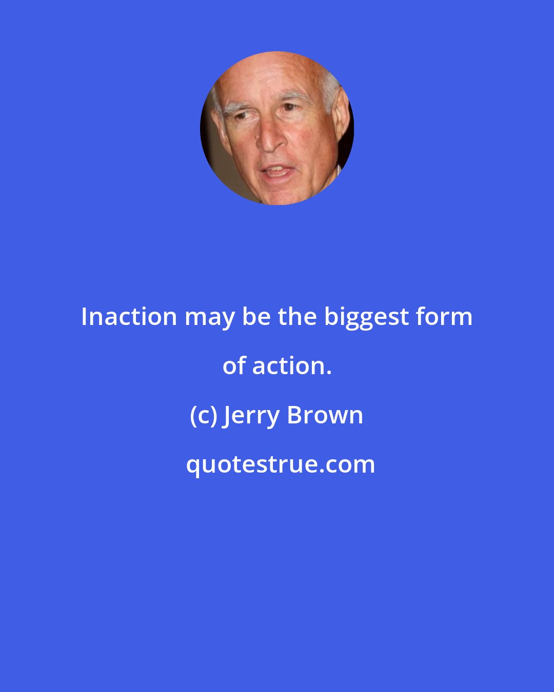 Jerry Brown: Inaction may be the biggest form of action.