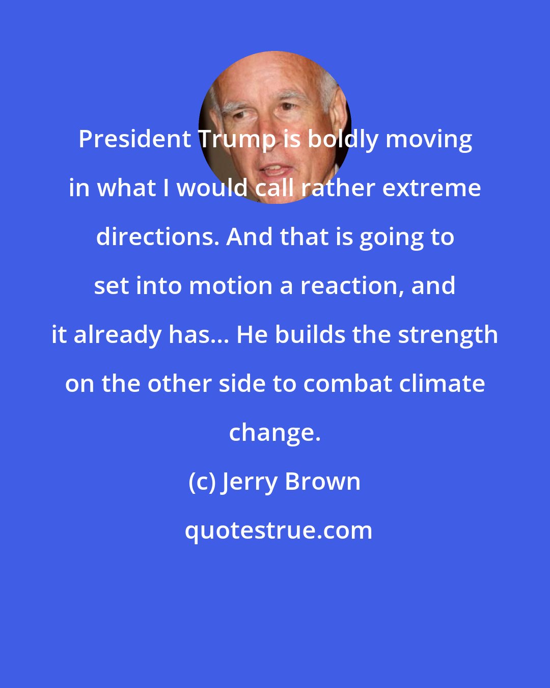 Jerry Brown: President Trump is boldly moving in what I would call rather extreme directions. And that is going to set into motion a reaction, and it already has... He builds the strength on the other side to combat climate change.