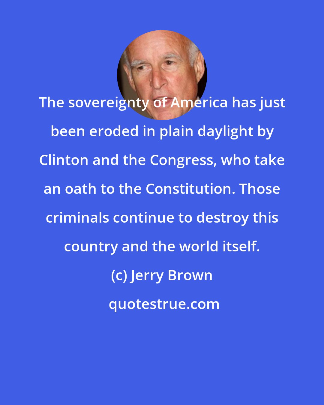 Jerry Brown: The sovereignty of America has just been eroded in plain daylight by Clinton and the Congress, who take an oath to the Constitution. Those criminals continue to destroy this country and the world itself.