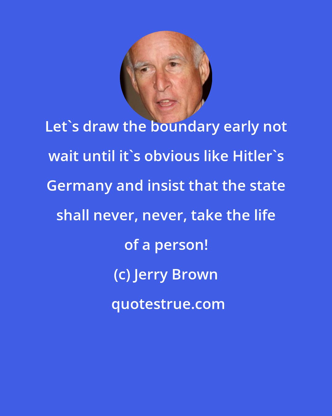 Jerry Brown: Let's draw the boundary early not wait until it's obvious like Hitler's Germany and insist that the state shall never, never, take the life of a person!