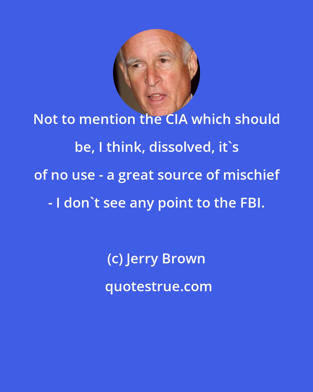 Jerry Brown: Not to mention the CIA which should be, I think, dissolved, it's of no use - a great source of mischief - I don't see any point to the FBI.