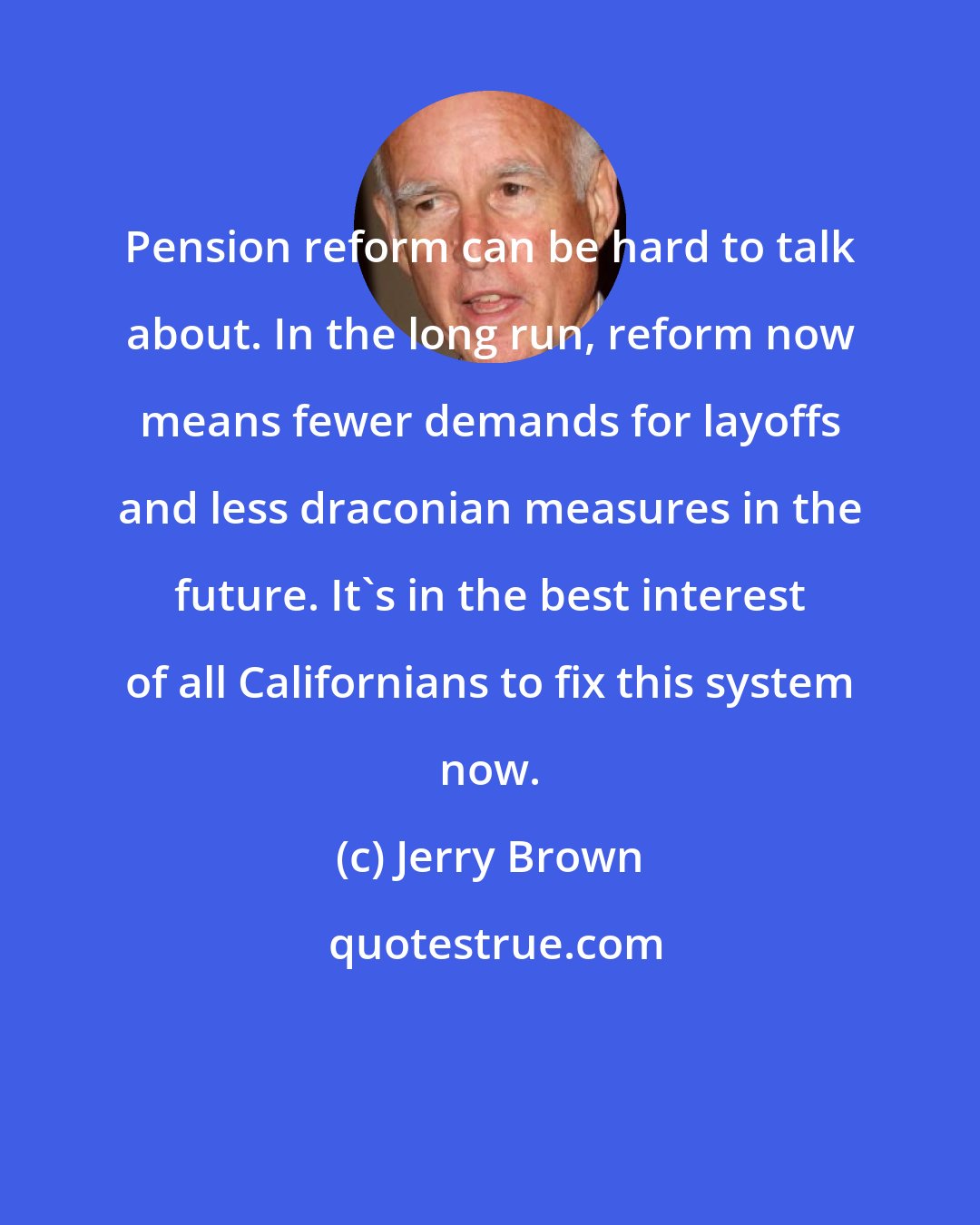 Jerry Brown: Pension reform can be hard to talk about. In the long run, reform now means fewer demands for layoffs and less draconian measures in the future. It's in the best interest of all Californians to fix this system now.