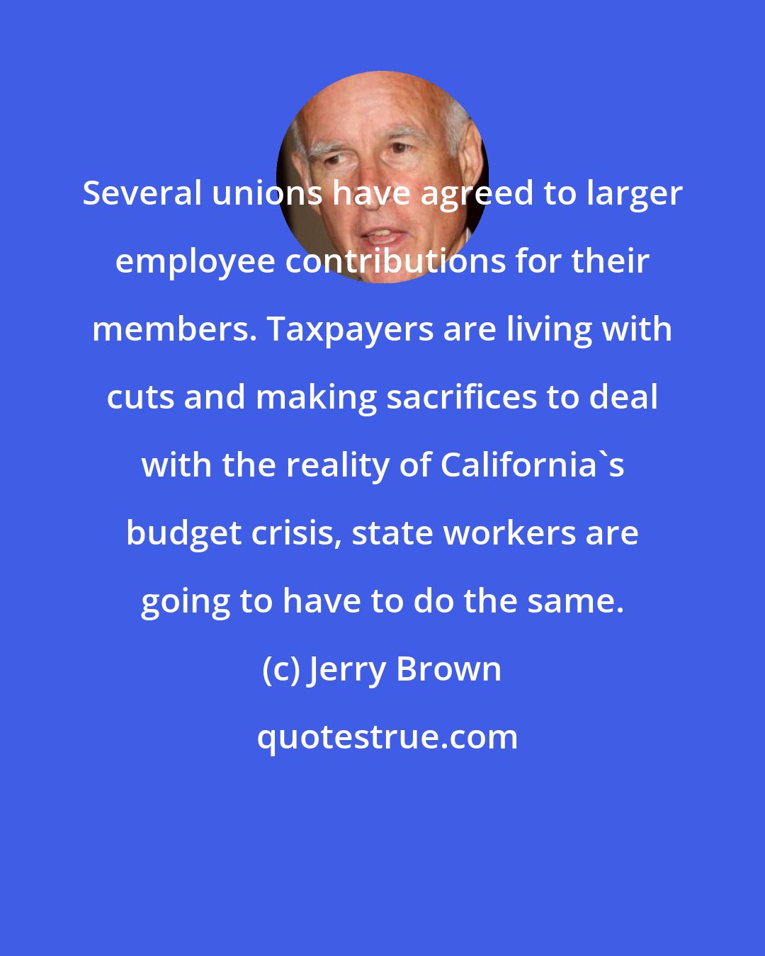 Jerry Brown: Several unions have agreed to larger employee contributions for their members. Taxpayers are living with cuts and making sacrifices to deal with the reality of California's budget crisis, state workers are going to have to do the same.