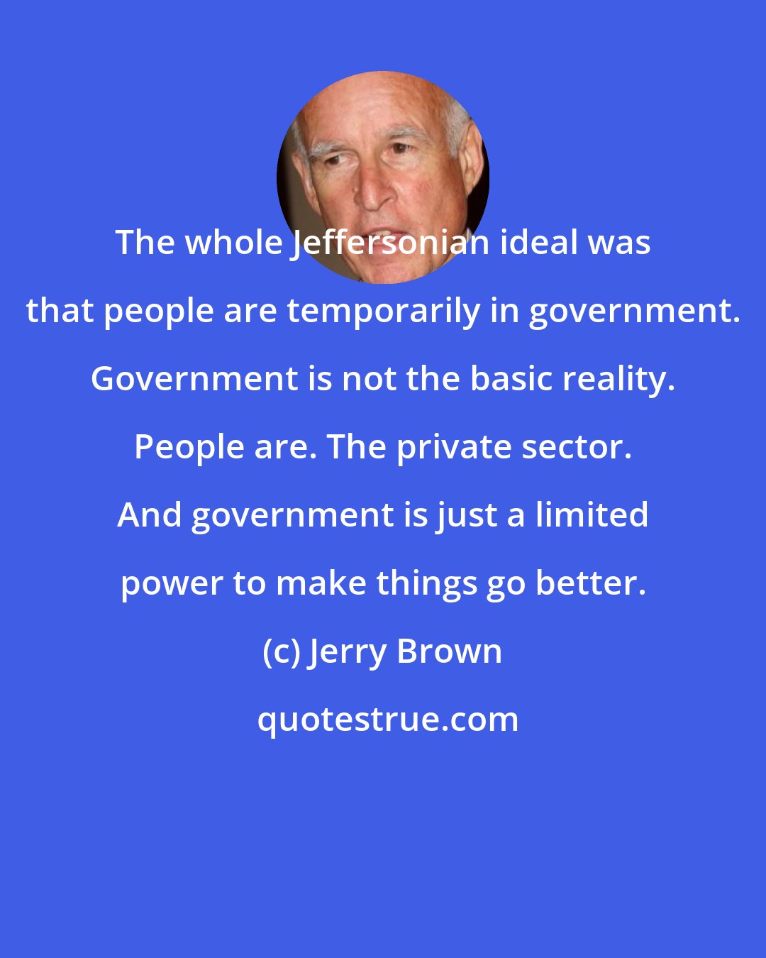 Jerry Brown: The whole Jeffersonian ideal was that people are temporarily in government. Government is not the basic reality. People are. The private sector. And government is just a limited power to make things go better.