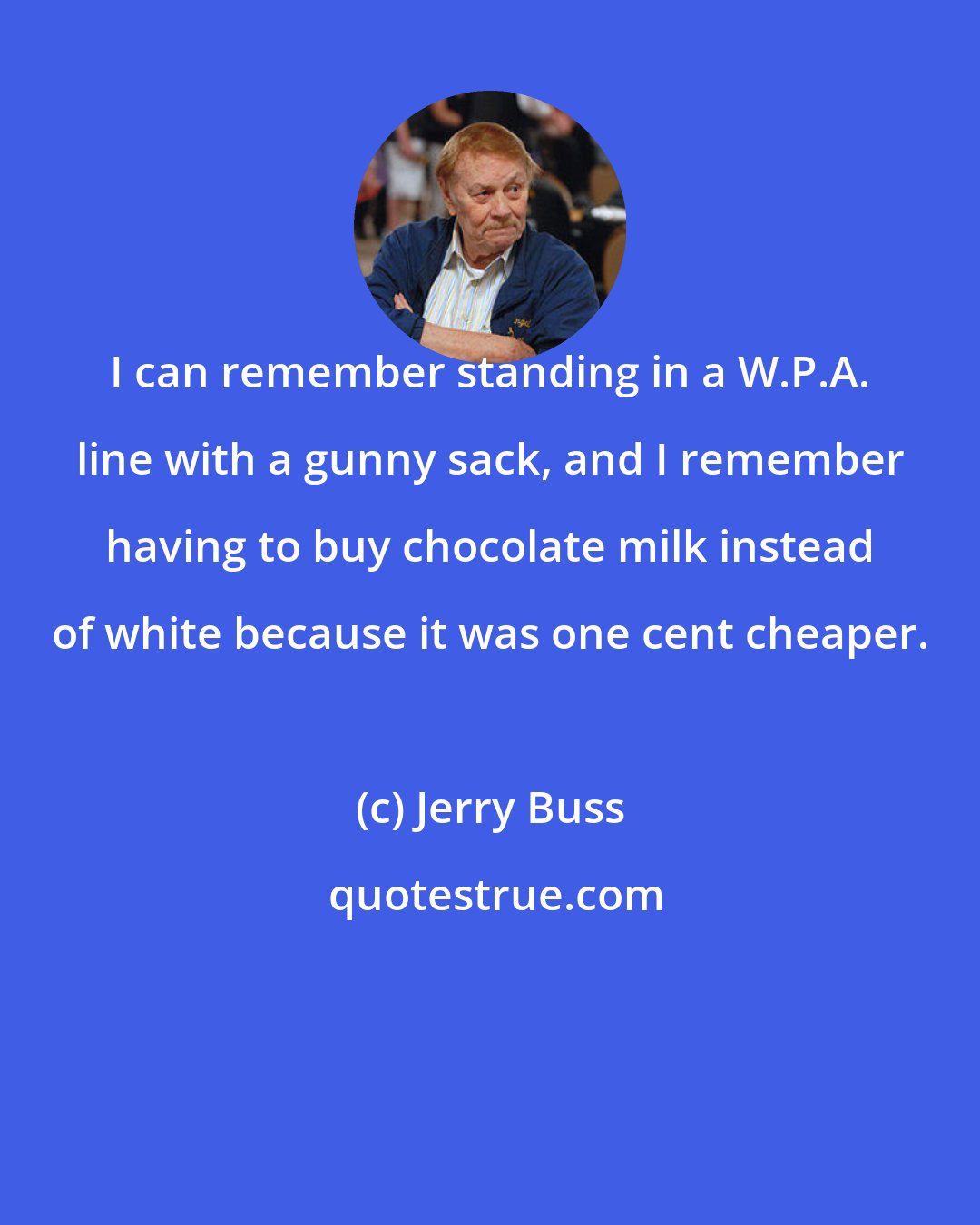 Jerry Buss: I can remember standing in a W.P.A. line with a gunny sack, and I remember having to buy chocolate milk instead of white because it was one cent cheaper.