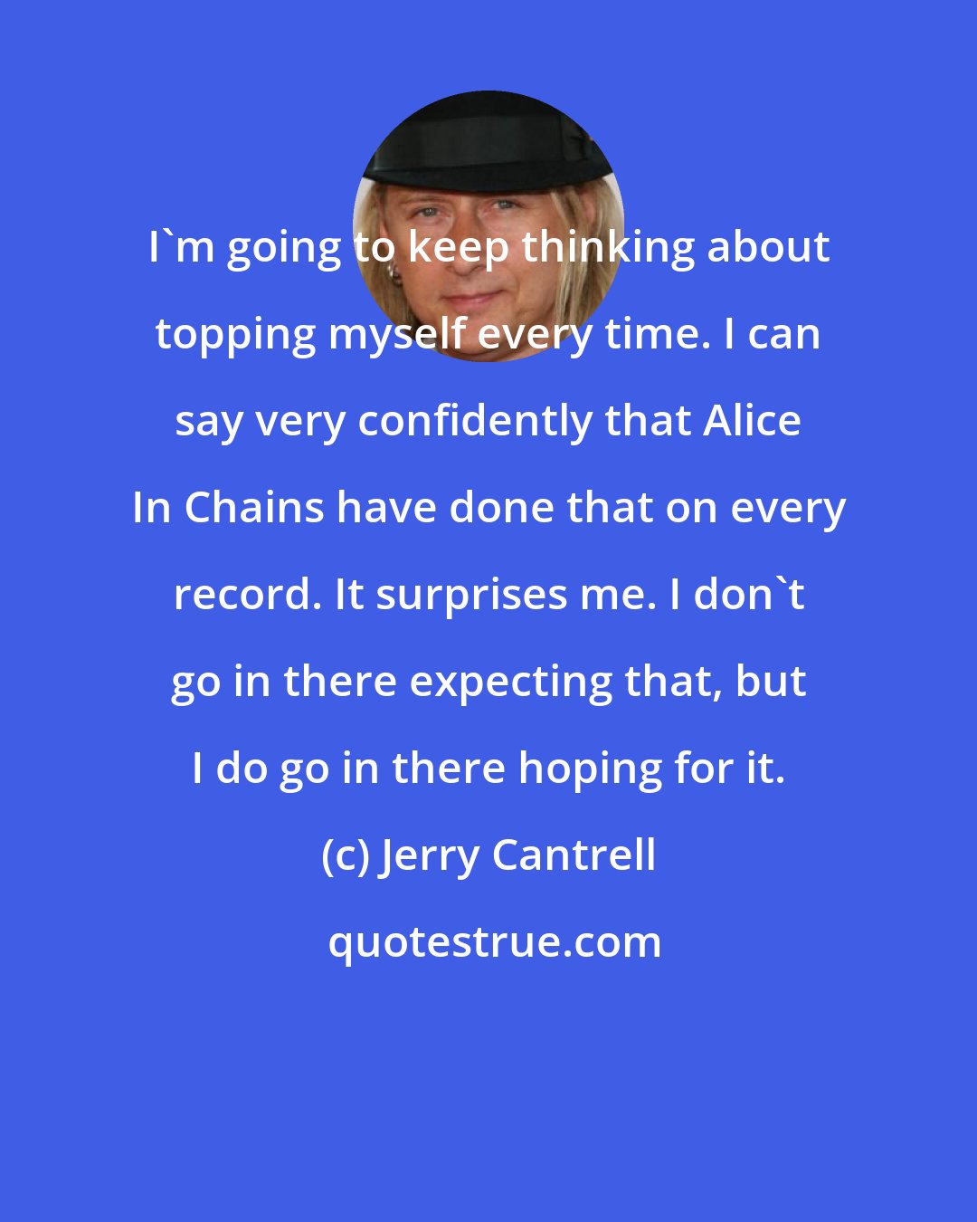 Jerry Cantrell: I'm going to keep thinking about topping myself every time. I can say very confidently that Alice In Chains have done that on every record. It surprises me. I don't go in there expecting that, but I do go in there hoping for it.