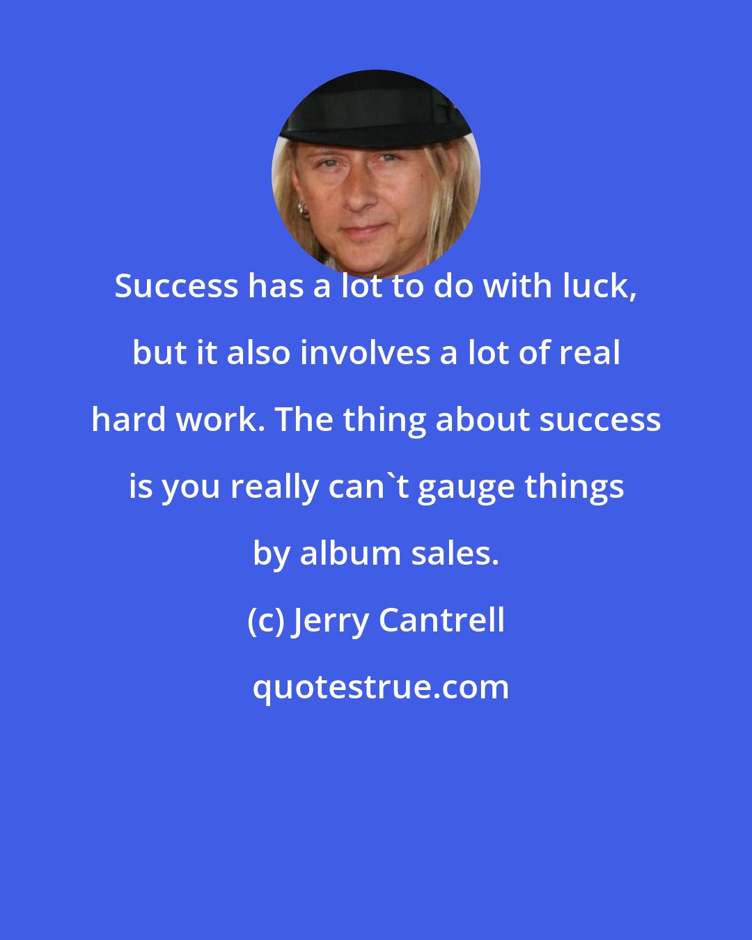 Jerry Cantrell: Success has a lot to do with luck, but it also involves a lot of real hard work. The thing about success is you really can't gauge things by album sales.