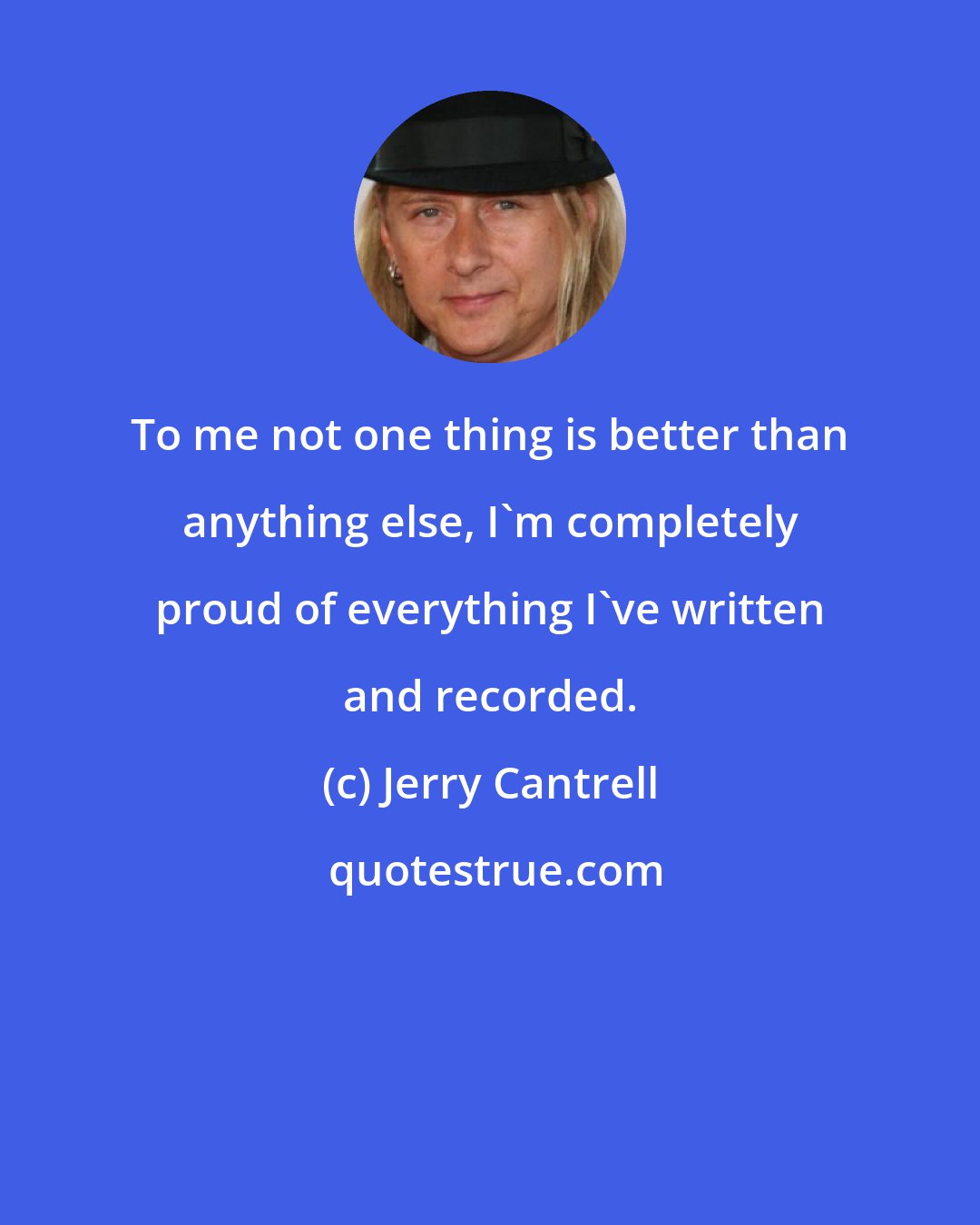 Jerry Cantrell: To me not one thing is better than anything else, I'm completely proud of everything I've written and recorded.