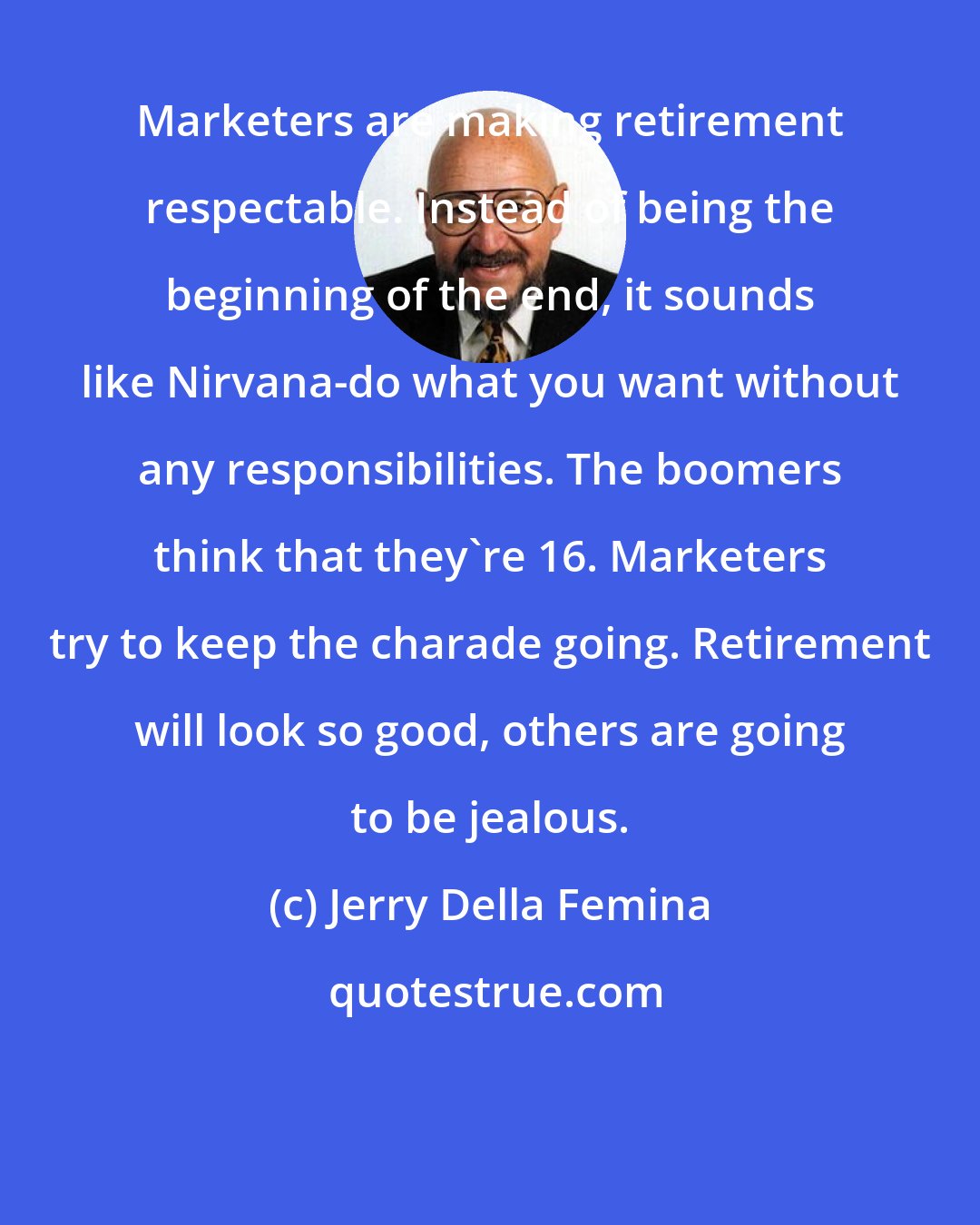 Jerry Della Femina: Marketers are making retirement respectable. Instead of being the beginning of the end, it sounds like Nirvana-do what you want without any responsibilities. The boomers think that they're 16. Marketers try to keep the charade going. Retirement will look so good, others are going to be jealous.