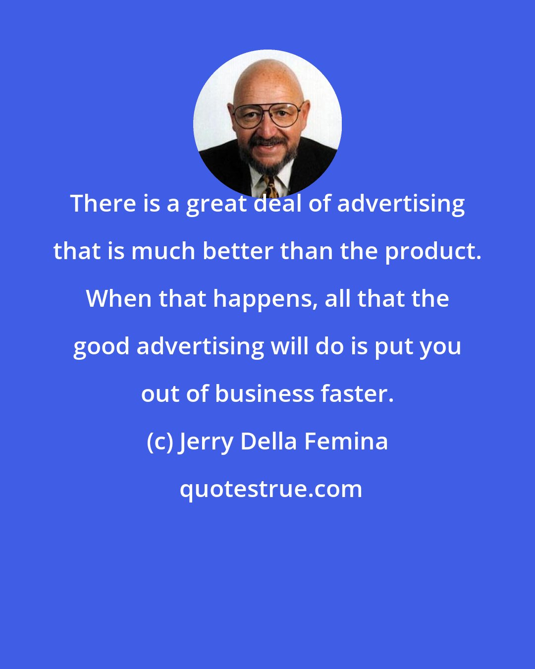 Jerry Della Femina: There is a great deal of advertising that is much better than the product. When that happens, all that the good advertising will do is put you out of business faster.