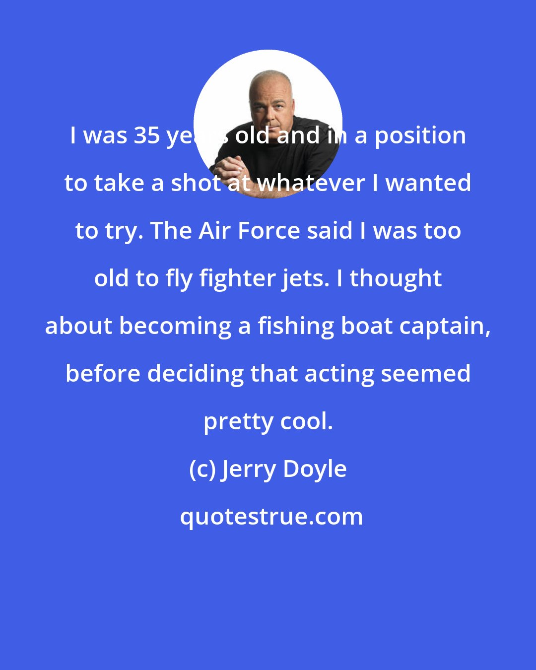 Jerry Doyle: I was 35 years old and in a position to take a shot at whatever I wanted to try. The Air Force said I was too old to fly fighter jets. I thought about becoming a fishing boat captain, before deciding that acting seemed pretty cool.