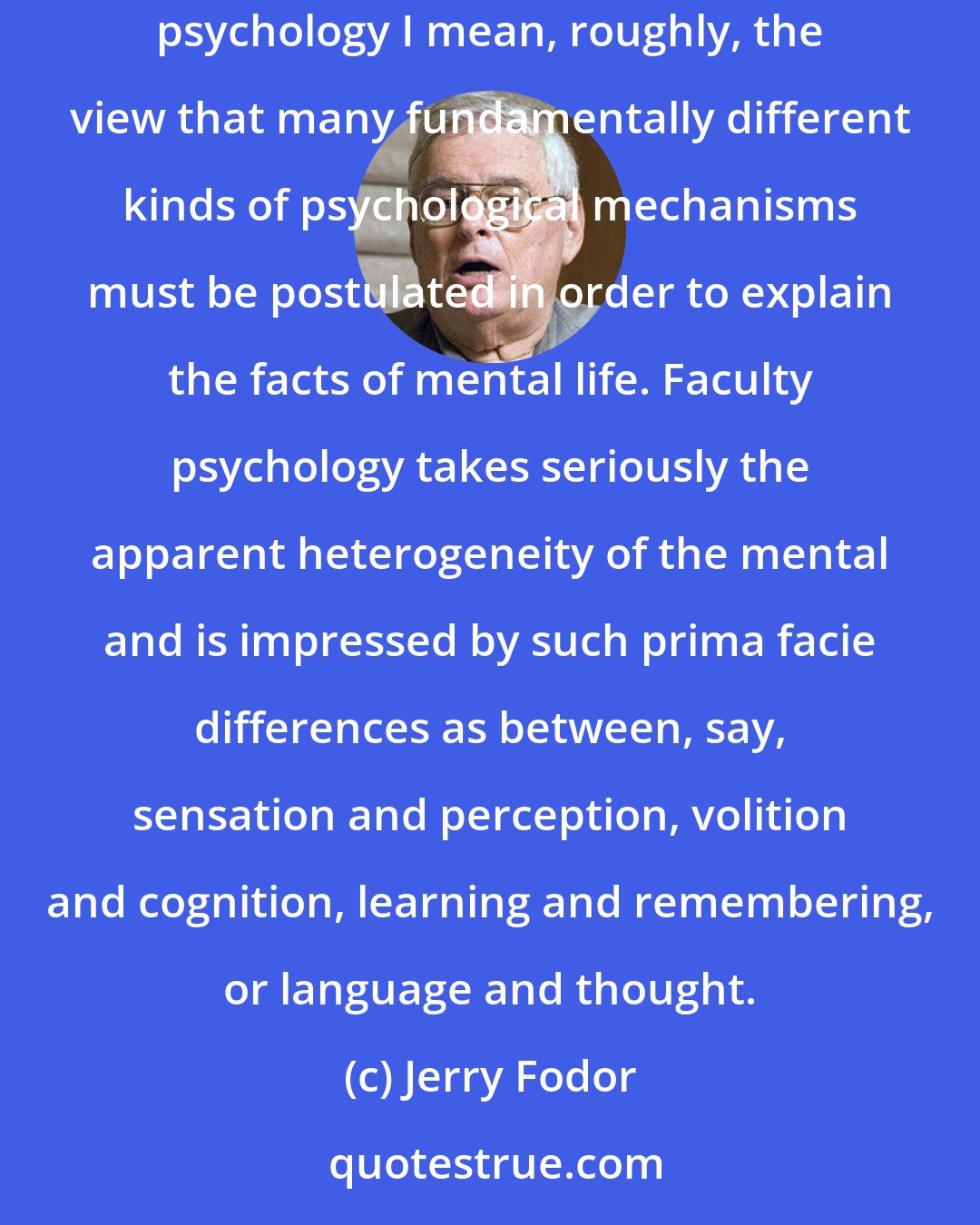 Jerry Fodor: Faculty Psychology is getting to be respectable again after centuries of hanging around with phrenologists and other dubious types. By faculty psychology I mean, roughly, the view that many fundamentally different kinds of psychological mechanisms must be postulated in order to explain the facts of mental life. Faculty psychology takes seriously the apparent heterogeneity of the mental and is impressed by such prima facie differences as between, say, sensation and perception, volition and cognition, learning and remembering, or language and thought.