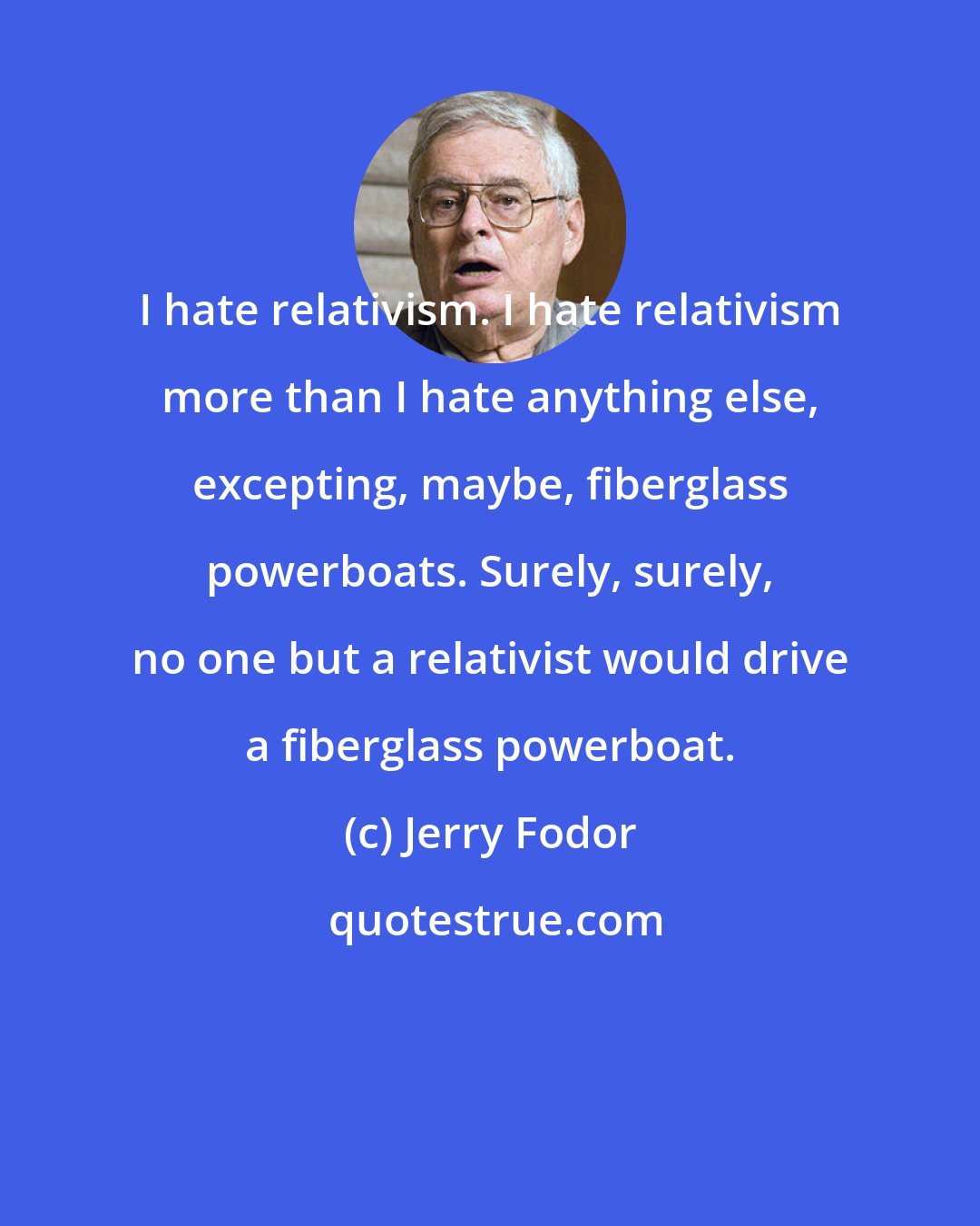 Jerry Fodor: I hate relativism. I hate relativism more than I hate anything else, excepting, maybe, fiberglass powerboats. Surely, surely, no one but a relativist would drive a fiberglass powerboat.