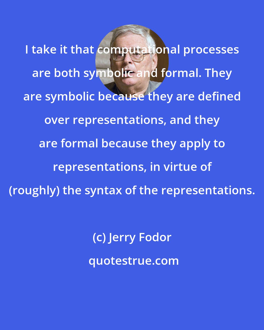 Jerry Fodor: I take it that computational processes are both symbolic and formal. They are symbolic because they are defined over representations, and they are formal because they apply to representations, in virtue of (roughly) the syntax of the representations.