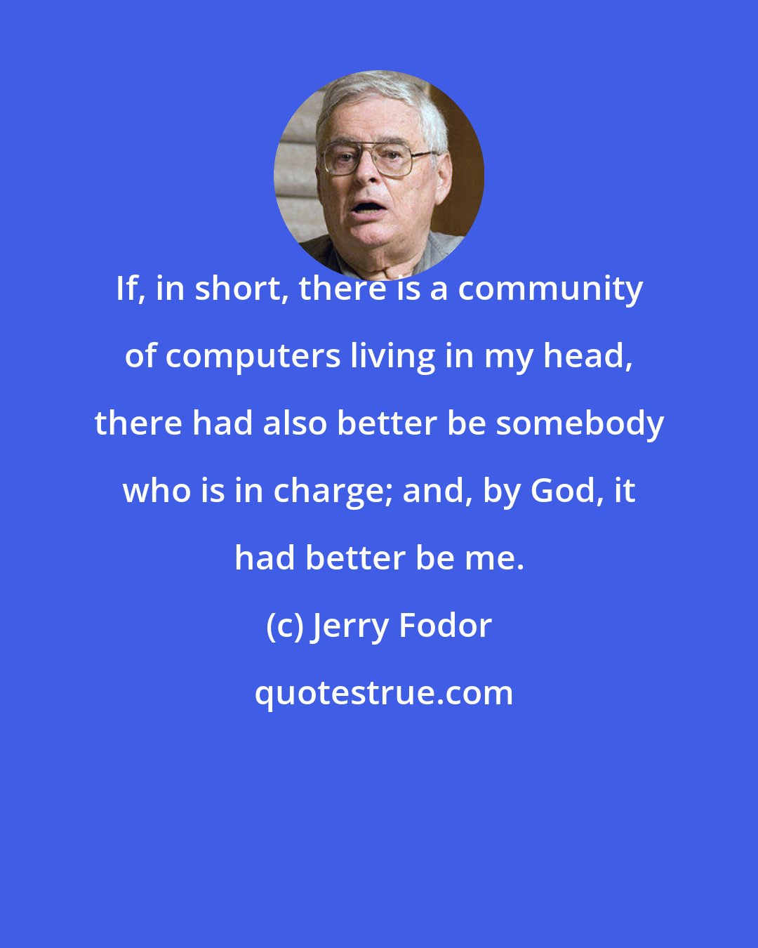 Jerry Fodor: If, in short, there is a community of computers living in my head, there had also better be somebody who is in charge; and, by God, it had better be me.