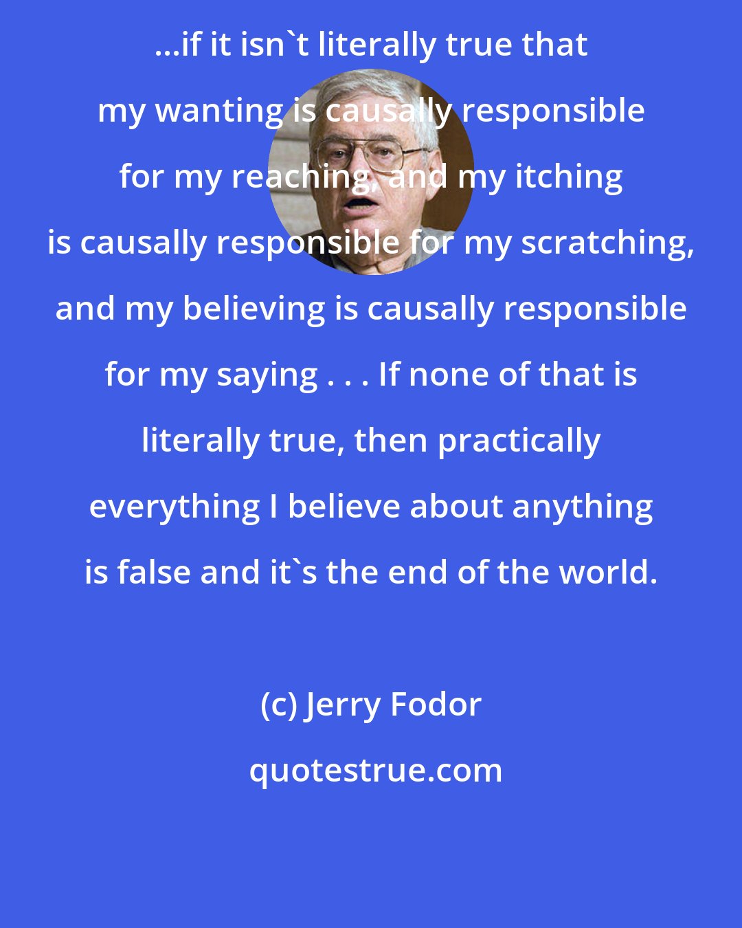 Jerry Fodor: ...if it isn't literally true that my wanting is causally responsible for my reaching, and my itching is causally responsible for my scratching, and my believing is causally responsible for my saying . . . If none of that is literally true, then practically everything I believe about anything is false and it's the end of the world.