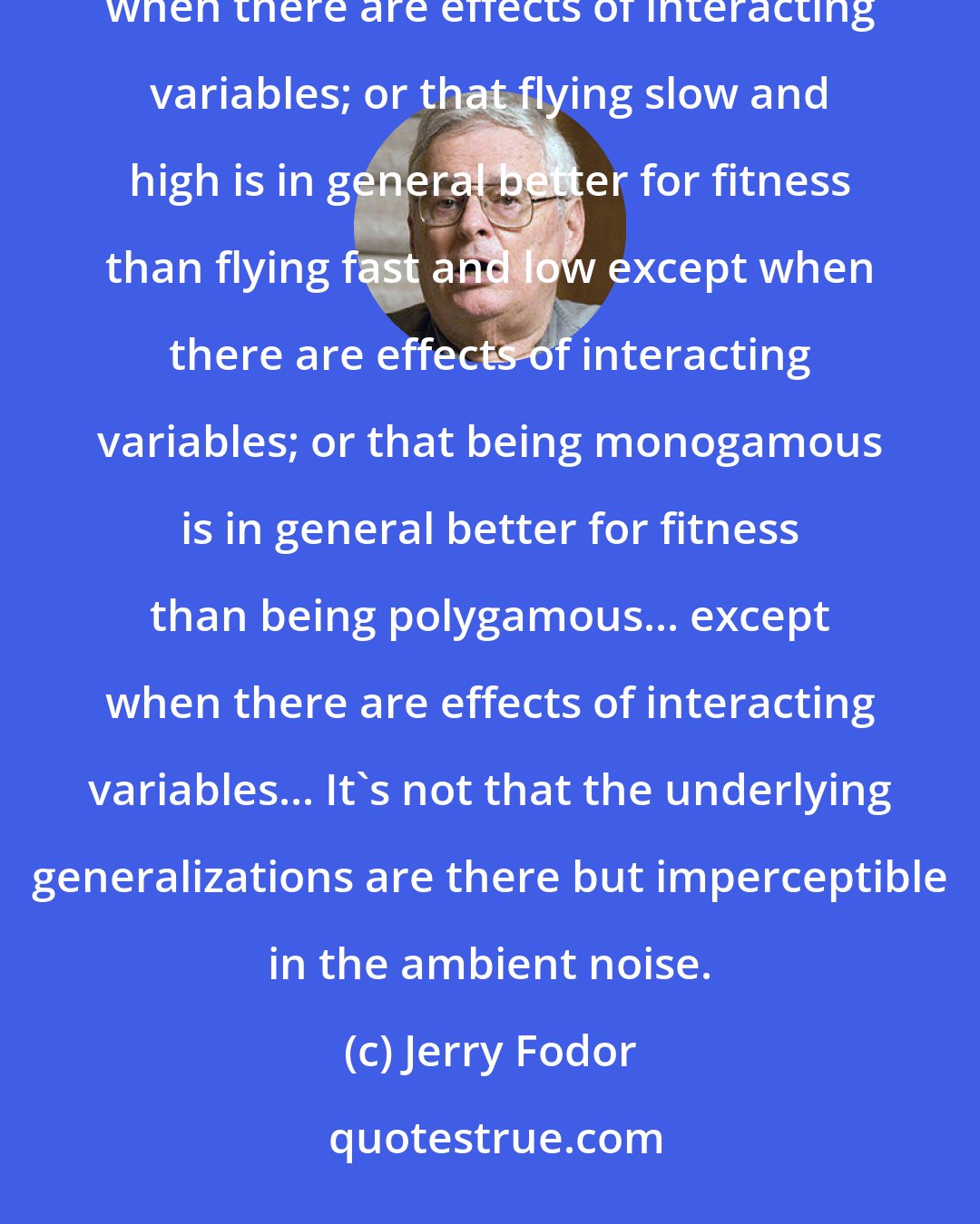 Jerry Fodor: It simply isn't true, for example, that being big is in general better for fitness than being small except when there are effects of interacting variables; or that flying slow and high is in general better for fitness than flying fast and low except when there are effects of interacting variables; or that being monogamous is in general better for fitness than being polygamous... except when there are effects of interacting variables... It's not that the underlying generalizations are there but imperceptible in the ambient noise.