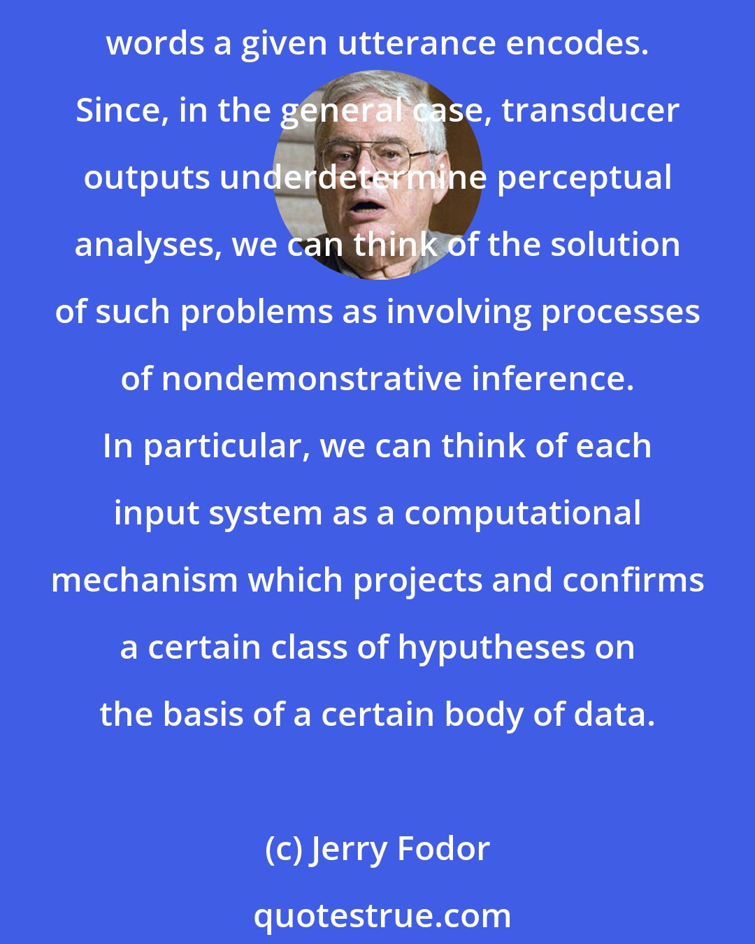 Jerry Fodor: Suppose that the organism is given the problem of determining the analysis of a stimulus at a certain level of representation - e.g., the problem of determining which sequence of words a given utterance encodes. Since, in the general case, transducer outputs underdetermine perceptual analyses, we can think of the solution of such problems as involving processes of nondemonstrative inference. In particular, we can think of each input system as a computational mechanism which projects and confirms a certain class of hyputheses on the basis of a certain body of data.
