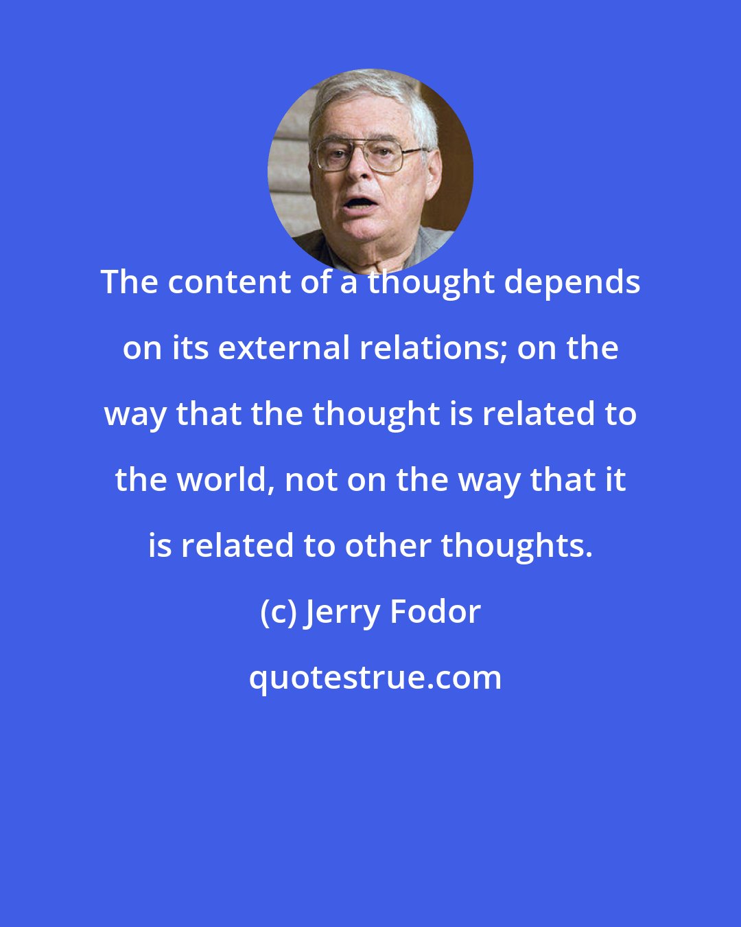 Jerry Fodor: The content of a thought depends on its external relations; on the way that the thought is related to the world, not on the way that it is related to other thoughts.