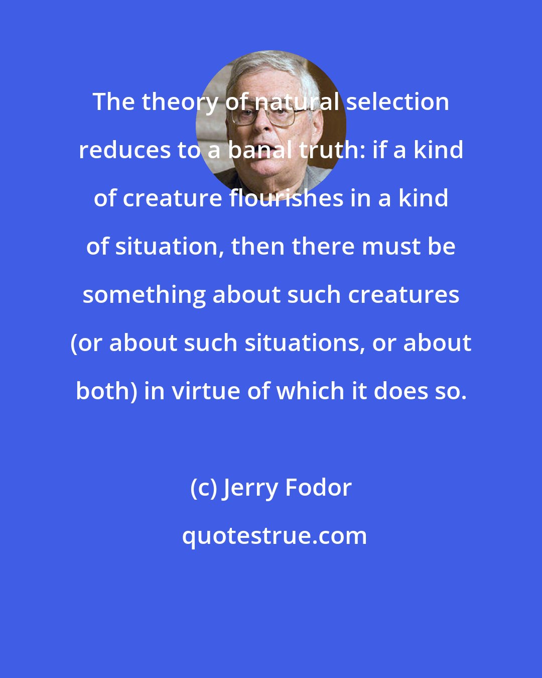 Jerry Fodor: The theory of natural selection reduces to a banal truth: if a kind of creature flourishes in a kind of situation, then there must be something about such creatures (or about such situations, or about both) in virtue of which it does so.