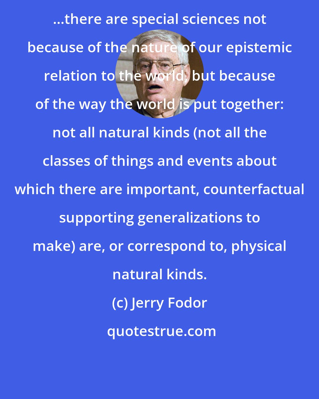Jerry Fodor: ...there are special sciences not because of the nature of our epistemic relation to the world, but because of the way the world is put together: not all natural kinds (not all the classes of things and events about which there are important, counterfactual supporting generalizations to make) are, or correspond to, physical natural kinds.