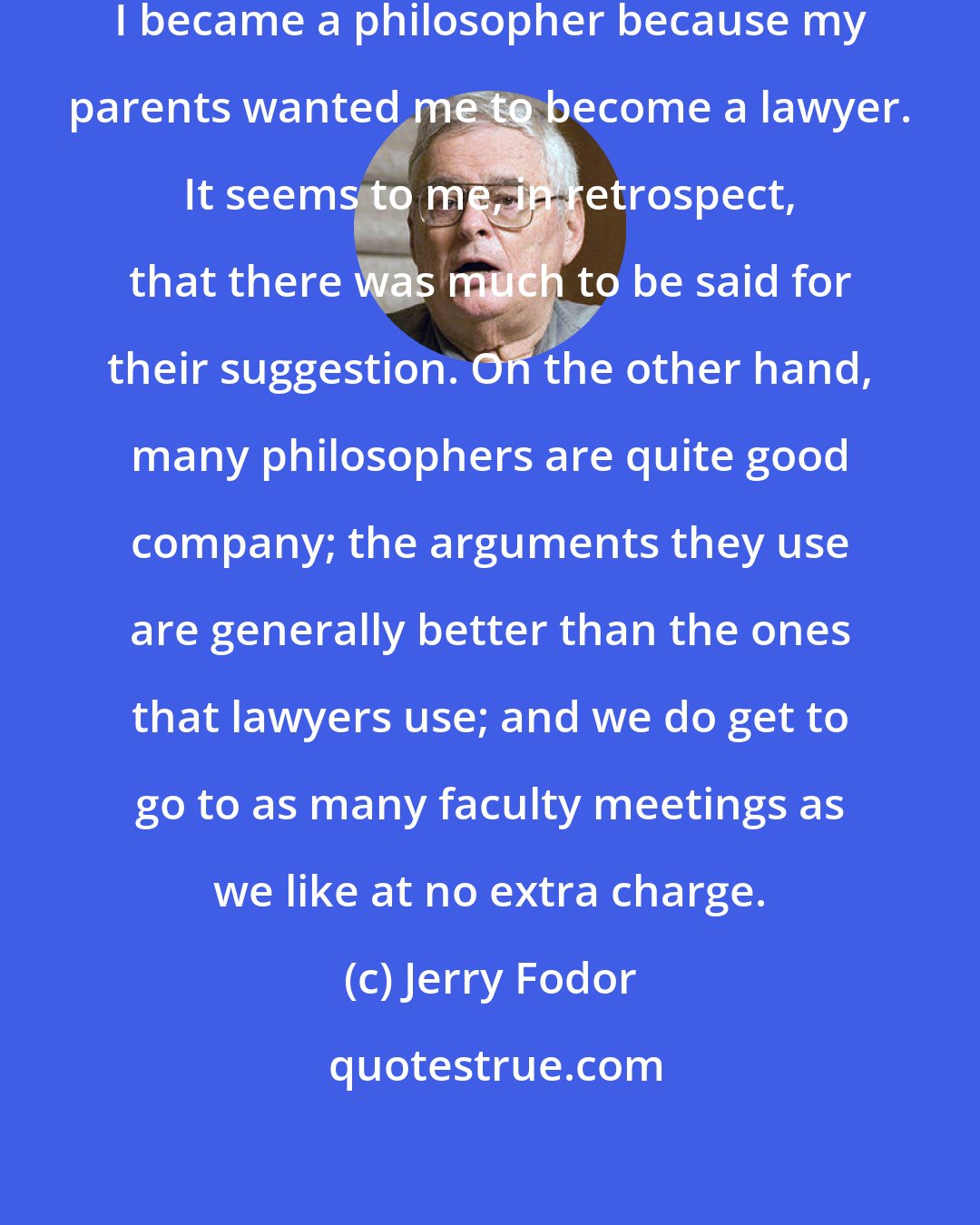 Jerry Fodor: To the best of my recollection, I became a philosopher because my parents wanted me to become a lawyer. It seems to me, in retrospect, that there was much to be said for their suggestion. On the other hand, many philosophers are quite good company; the arguments they use are generally better than the ones that lawyers use; and we do get to go to as many faculty meetings as we like at no extra charge.
