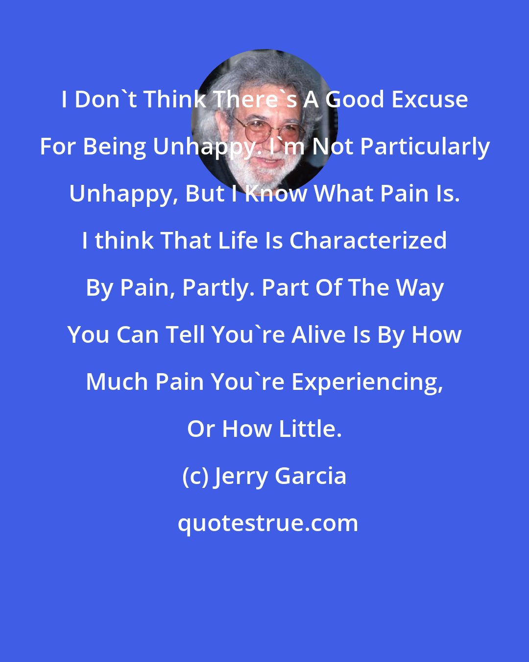Jerry Garcia: I Don't Think There's A Good Excuse For Being Unhappy. I'm Not Particularly Unhappy, But I Know What Pain Is. I think That Life Is Characterized By Pain, Partly. Part Of The Way You Can Tell You're Alive Is By How Much Pain You're Experiencing, Or How Little.