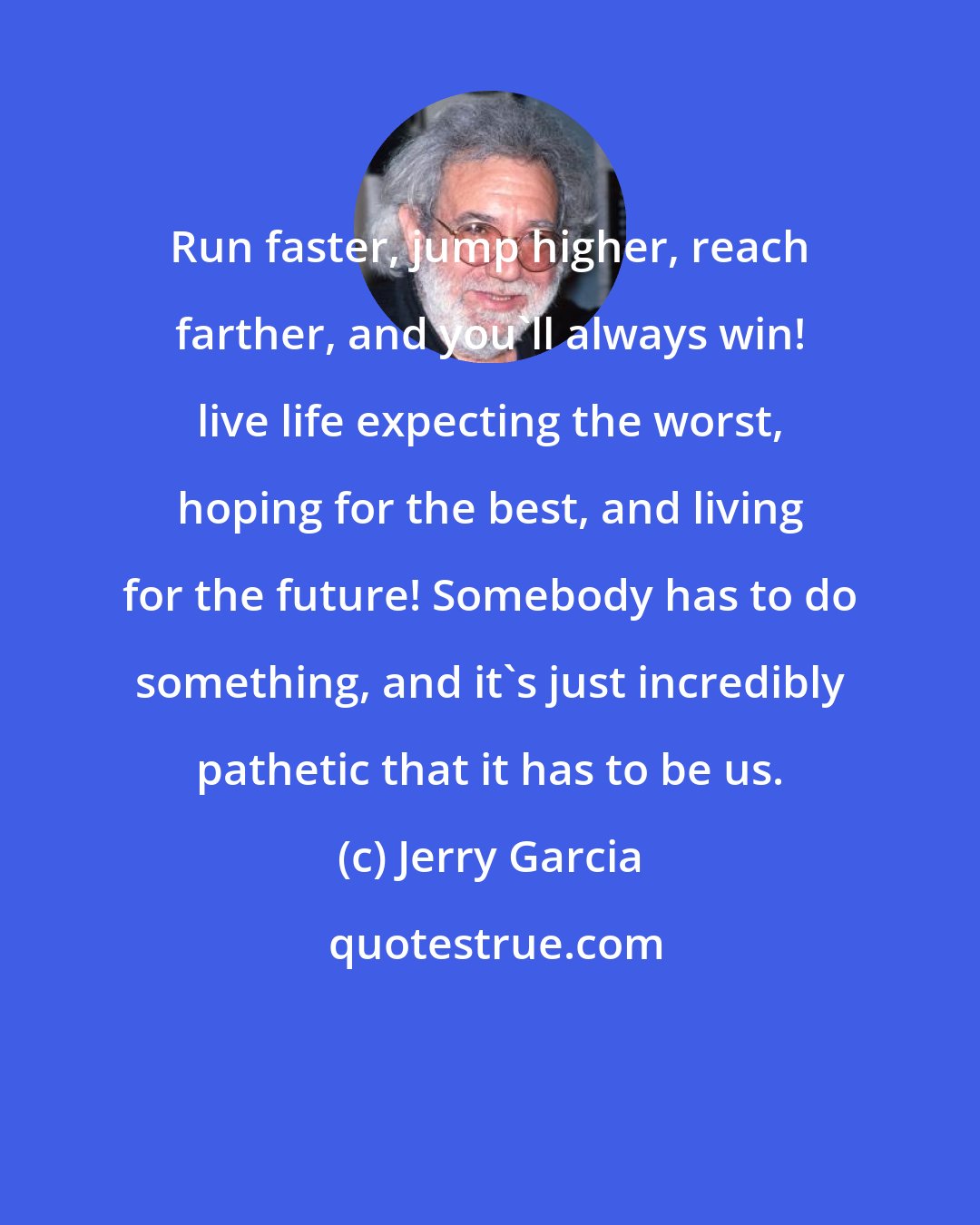 Jerry Garcia: Run faster, jump higher, reach farther, and you'll always win! live life expecting the worst, hoping for the best, and living for the future! Somebody has to do something, and it's just incredibly pathetic that it has to be us.