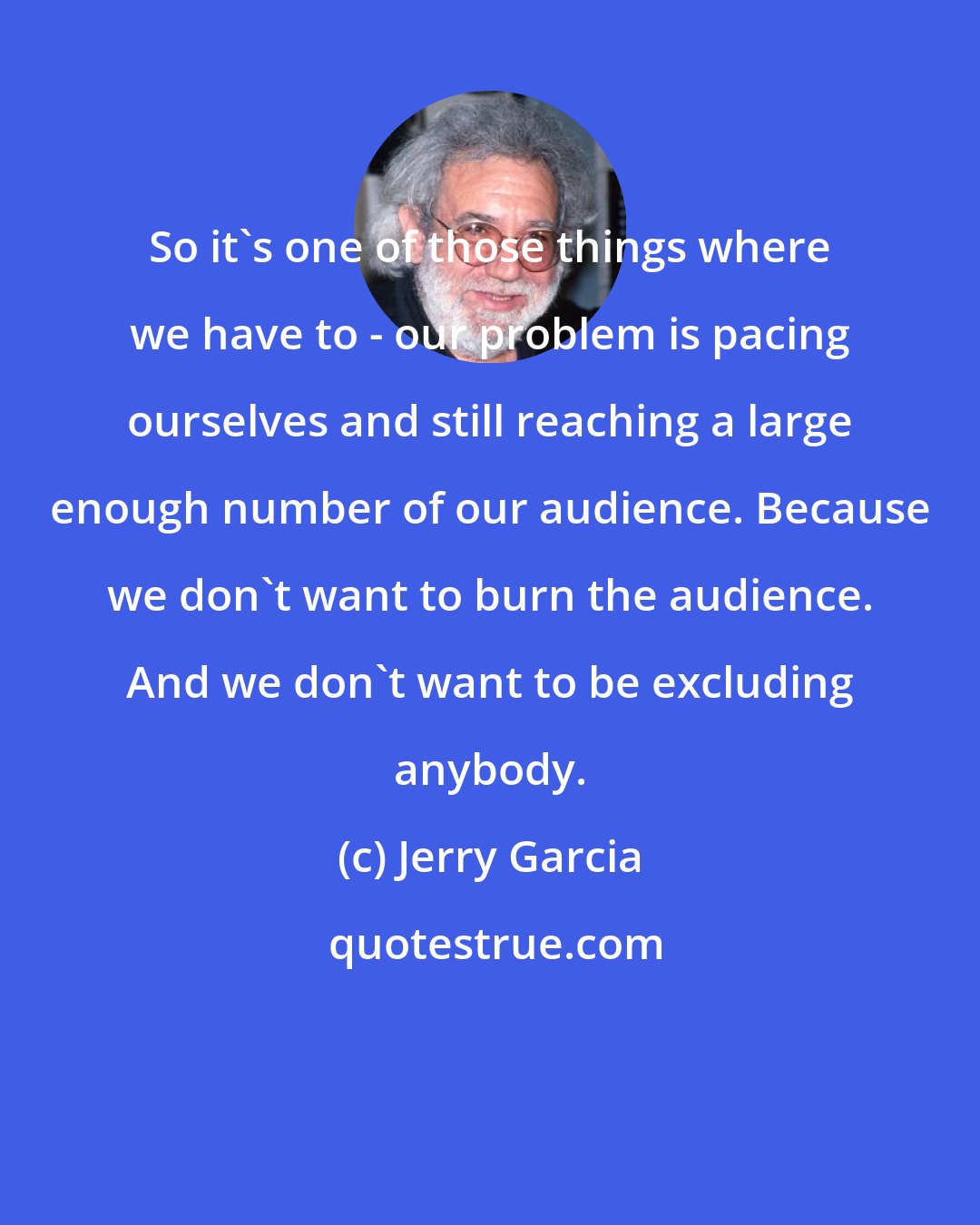 Jerry Garcia: So it's one of those things where we have to - our problem is pacing ourselves and still reaching a large enough number of our audience. Because we don't want to burn the audience. And we don't want to be excluding anybody.