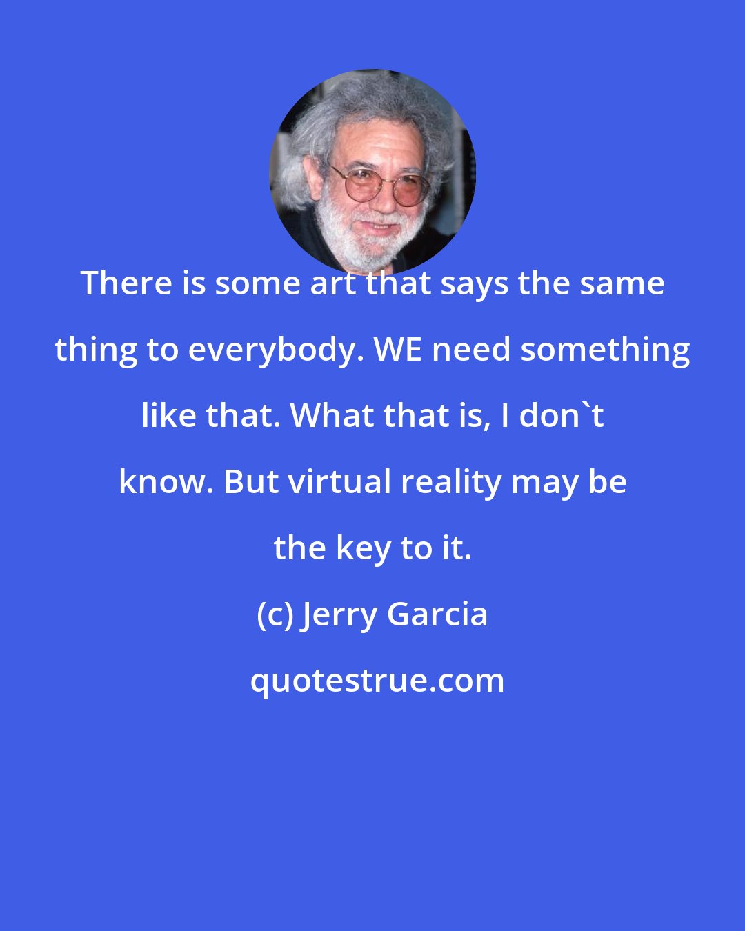 Jerry Garcia: There is some art that says the same thing to everybody. WE need something like that. What that is, I don't know. But virtual reality may be the key to it.