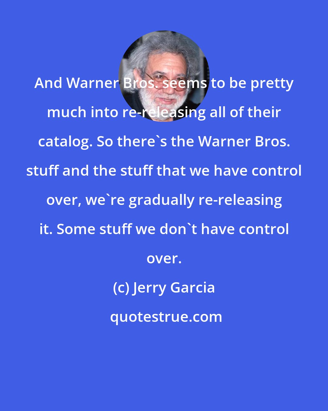 Jerry Garcia: And Warner Bros. seems to be pretty much into re-releasing all of their catalog. So there's the Warner Bros. stuff and the stuff that we have control over, we're gradually re-releasing it. Some stuff we don't have control over.