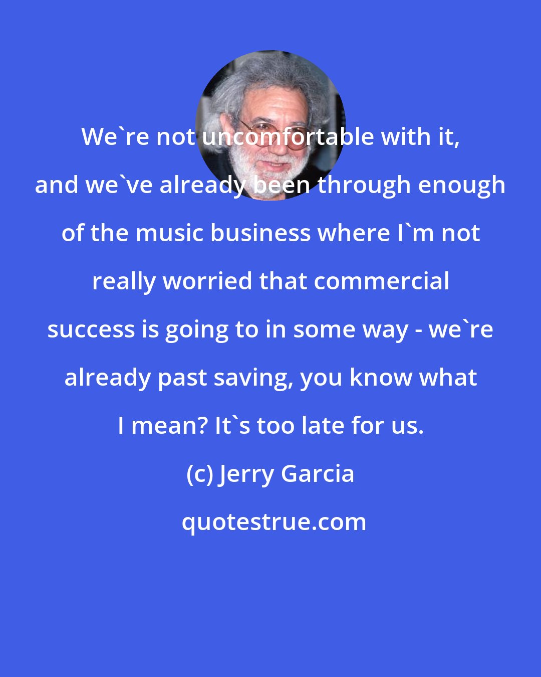 Jerry Garcia: We're not uncomfortable with it, and we've already been through enough of the music business where I'm not really worried that commercial success is going to in some way - we're already past saving, you know what I mean? It's too late for us.