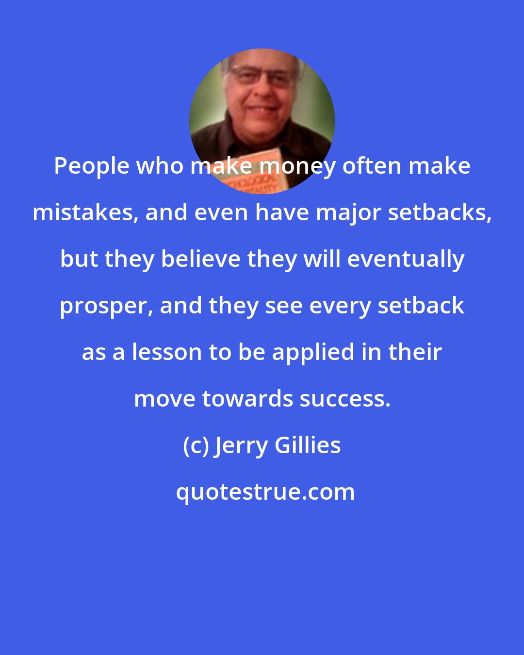 Jerry Gillies: People who make money often make mistakes, and even have major setbacks, but they believe they will eventually prosper, and they see every setback as a lesson to be applied in their move towards success.