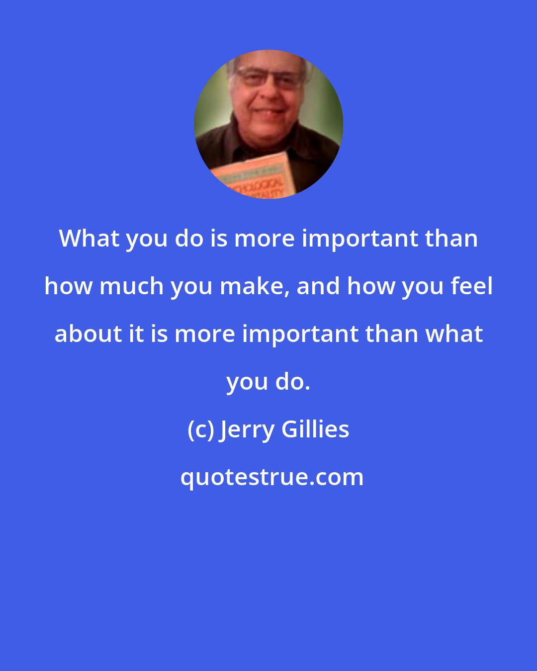 Jerry Gillies: What you do is more important than how much you make, and how you feel about it is more important than what you do.